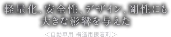 車体剛性強化による走行安定性の向上を実現し、デザイン性向上や軽量化検討できるアイテムとして大きな影響を与えた　自動車用　構造用接着剤